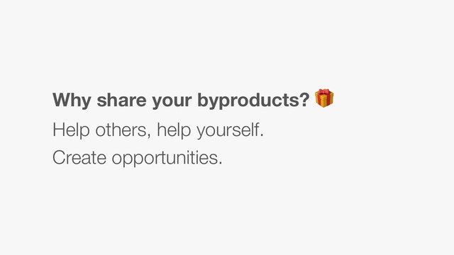 Why share your byproducts? 
Help others, help yourself.
Create opportunities.
