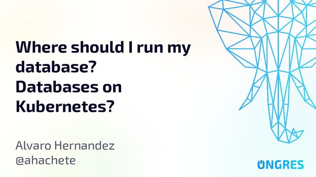 Databases on Kubernetes: Yay or Nay?
Where should I run my
database?
Databases on
Kubernetes?
Alvaro Hernandez
@ahachete
