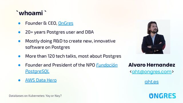 Databases on Kubernetes: Yay or Nay?
` whoami `
Alvaro Hernandez

aht.es
● Founder & CEO, OnGres
● 20+ years Postgres user and DBA
● Mostly doing R&D to create new, innovative
software on Postgres
● More than 120 tech talks, most about Postgres
● Founder and President of the NPO Fundación
PostgreSQL
● AWS Data Hero
