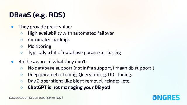 Databases on Kubernetes: Yay or Nay?
DBaaS (e.g. RDS)
● They provide great value:
○ High availability with automated failover
○ Automated backups
○ Monitoring
○ Typically a bit of database parameter tuning
● But be aware of what they don’t:
○ No database support (not infra support, I mean db support!)
○ Deep parameter tuning. Query tuning. DDL tuning.
○ Day 2 operations like bloat removal, reindex, etc.
○ ChatGPT is not managing your DB yet!

