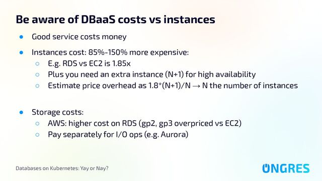 Databases on Kubernetes: Yay or Nay?
Be aware of DBaaS costs vs instances
● Good service costs money
● Instances cost: 85%-150% more expensive:
○ E.g. RDS vs EC2 is 1.85x
○ Plus you need an extra instance (N+1) for high availability
○ Estimate price overhead as 1.8*(N+1)/N → N the number of instances
● Storage costs:
○ AWS: higher cost on RDS (gp2, gp3 overpriced vs EC2)
○ Pay separately for I/O ops (e.g. Aurora)
