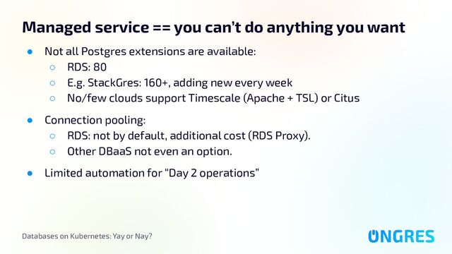 Databases on Kubernetes: Yay or Nay?
Managed service == you can’t do anything you want
● Not all Postgres extensions are available:
○ RDS: 80
○ E.g. StackGres: 160+, adding new every week
○ No/few clouds support Timescale (Apache + TSL) or Citus
● Connection pooling:
○ RDS: not by default, additional cost (RDS Proxy).
○ Other DBaaS not even an option.
● Limited automation for “Day 2 operations”
