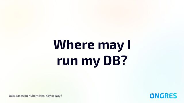 Databases on Kubernetes: Yay or Nay?
Where may I
run my DB?
