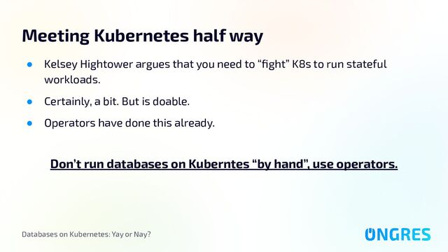 Databases on Kubernetes: Yay or Nay?
Meeting Kubernetes half way
● Kelsey Hightower argues that you need to “ﬁght” K8s to run stateful
workloads.
● Certainly, a bit. But is doable.
● Operators have done this already.
Don’t run databases on Kuberntes “by hand”, use operators.
