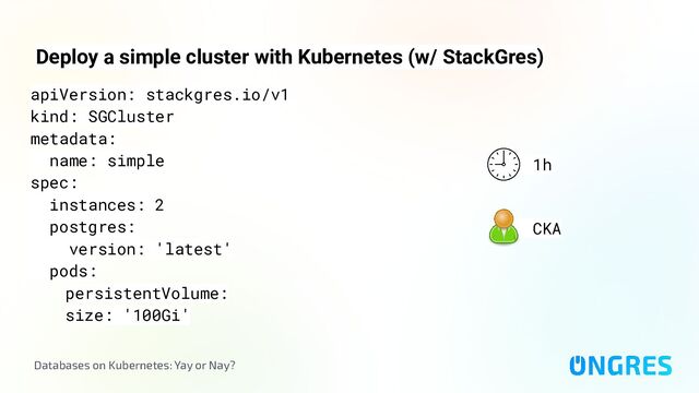 Databases on Kubernetes: Yay or Nay?
Deploy a simple cluster with Kubernetes (w/ StackGres)
1h
CKA
apiVersion: stackgres.io/v1
kind: SGCluster
metadata:
name: simple
spec:
instances: 2
postgres:
version: 'latest'
pods:
persistentVolume:
size: '100Gi'
