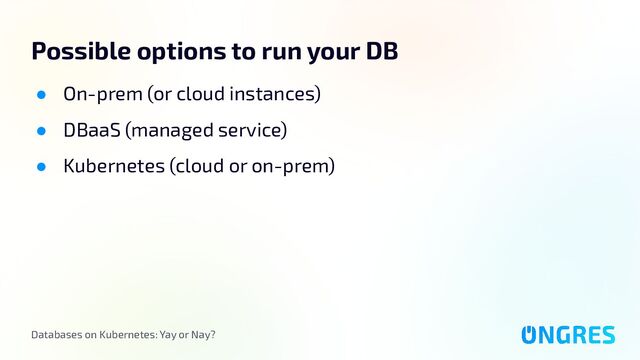 Databases on Kubernetes: Yay or Nay?
Possible options to run your DB
● On-prem (or cloud instances)
● DBaaS (managed service)
● Kubernetes (cloud or on-prem)
