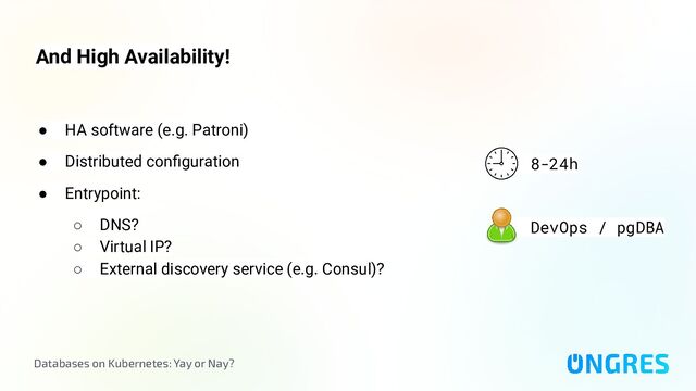 Databases on Kubernetes: Yay or Nay?
And High Availability!
8-24h
DevOps / pgDBA
● HA software (e.g. Patroni)
● Distributed conﬁguration
● Entrypoint:
○ DNS?
○ Virtual IP?
○ External discovery service (e.g. Consul)?
