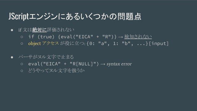 JScriptエンジンにあるいくつかの問題点
●
if
文は絶対に評価されない
○ if (true) {eval("EICA" + "R")} → 検知されない
○
object
アクセス が役に立つ
:
{0: "a", 1: "b", ...}[input]
● パーサがヌル文字で止まる
○ eval("EICA" + "R[NULL]") →
syntax error
○ どうやってヌル文字を扱うか
