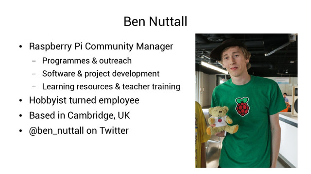 Ben Nuttall
●
Raspberry Pi Community Manager
– Programmes & outreach
– Software & project development
– Learning resources & teacher training
●
Hobbyist turned employee
●
Based in Cambridge, UK
●
@ben_nuttall on Twitter
