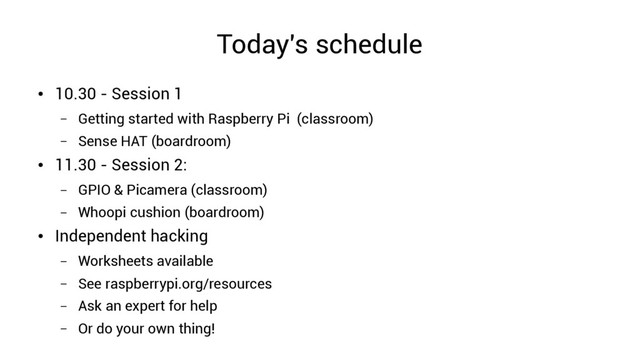 Today's schedule
●
10.30 - Session 1
– Getting started with Raspberry Pi (classroom)
– Sense HAT (boardroom)
●
11.30 - Session 2:
– GPIO & Picamera (classroom)
– Whoopi cushion (boardroom)
●
Independent hacking
– Worksheets available
– See raspberrypi.org/resources
– Ask an expert for help
– Or do your own thing!
