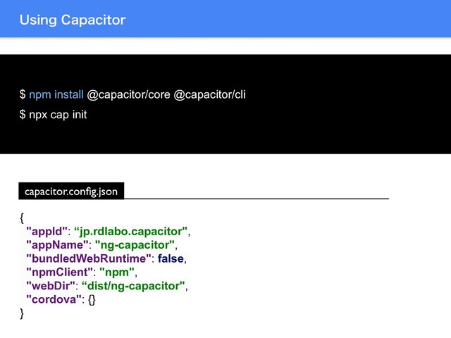 6TJOH$BQBDJUPS
$ npm install @capacitor/core @capacitor/cli
$ npx cap init
{
"appId": “jp.rdlabo.capacitor",
"appName": "ng-capacitor",
"bundledWebRuntime": false,
"npmClient": "npm",
"webDir": “dist/ng-capacitor",
"cordova": {}
}
capacitor.conﬁg.json
