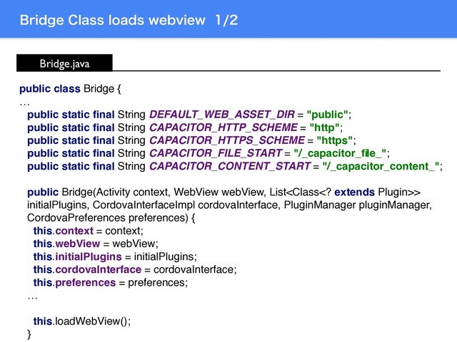 #SJEHF$MBTTMPBETXFCWJFX
Bridge.java
public class Bridge {
…
public static ﬁnal String DEFAULT_WEB_ASSET_DIR = "public";
public static ﬁnal String CAPACITOR_HTTP_SCHEME = "http";
public static ﬁnal String CAPACITOR_HTTPS_SCHEME = "https";
public static ﬁnal String CAPACITOR_FILE_START = "/_capacitor_ﬁle_";
public static ﬁnal String CAPACITOR_CONTENT_START = "/_capacitor_content_";
public Bridge(Activity context, WebView webView, List>
initialPlugins, CordovaInterfaceImpl cordovaInterface, PluginManager pluginManager,
CordovaPreferences preferences) {
this.context = context;
this.webView = webView;
this.initialPlugins = initialPlugins;
this.cordovaInterface = cordovaInterface;
this.preferences = preferences;
…
this.loadWebView();
}
