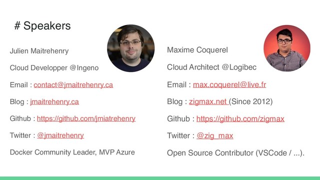 # Speakers
Maxime Coquerel
Cloud Architect @Logibec
Email : max.coquerel@live.fr
Blog : zigmax.net (Since 2012)
Github : https://github.com/zigmax
Twitter : @zig_max
Open Source Contributor (VSCode / ...).
Julien Maitrehenry
Cloud Developper @Ingeno
Email : contact@jmaitrehenry.ca
Blog : jmaitrehenry.ca
Github : https://github.com/jmiatrehenry
Twitter : @jmaitrehenry
Docker Community Leader, MVP Azure
