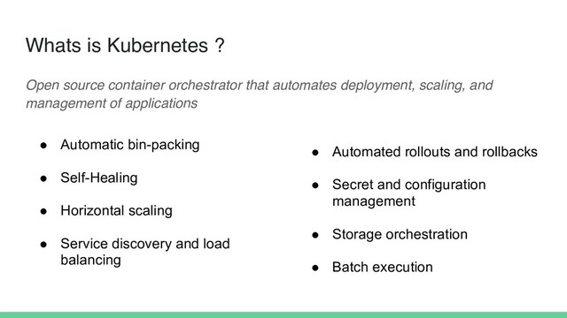 Whats is Kubernetes ?
Open source container orchestrator that automates deployment, scaling, and
management of applications
● Automatic bin-packing
● Self-Healing
● Horizontal scaling
● Service discovery and load
balancing
● Automated rollouts and rollbacks
● Secret and configuration
management
● Storage orchestration
● Batch execution
