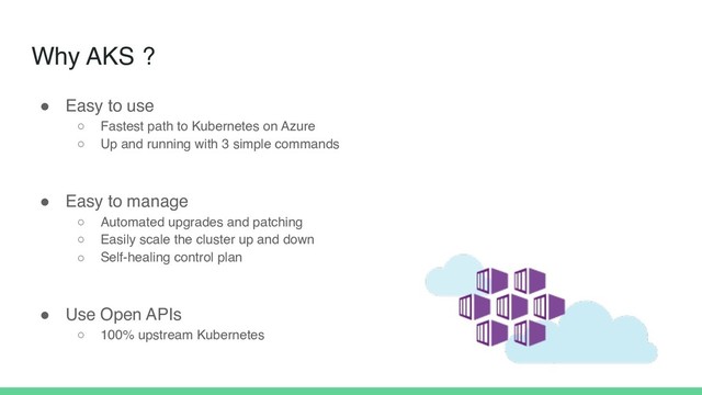 Why AKS ?
! Easy to use
○ Fastest path to Kubernetes on Azure
○ Up and running with 3 simple commands
! Easy to manage
○ Automated upgrades and patching
○ Easily scale the cluster up and down
○ Self-healing control plan
! Use Open APIs
○ 100% upstream Kubernetes
