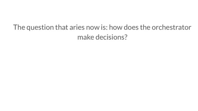 The question that aries now is: how does the orchestrator
make decisions?
