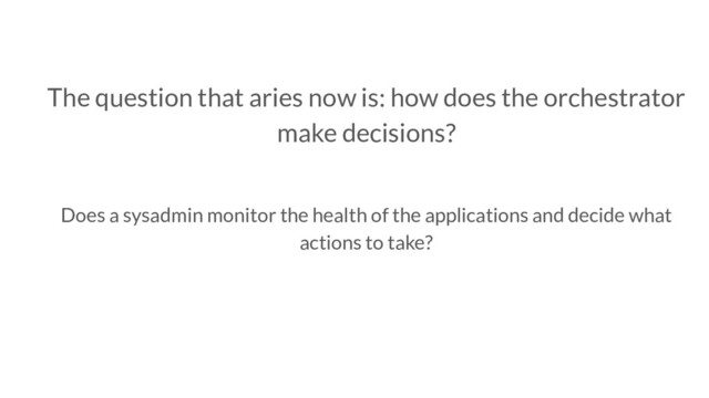 The question that aries now is: how does the orchestrator
make decisions?
Does a sysadmin monitor the health of the applications and decide what
actions to take?

