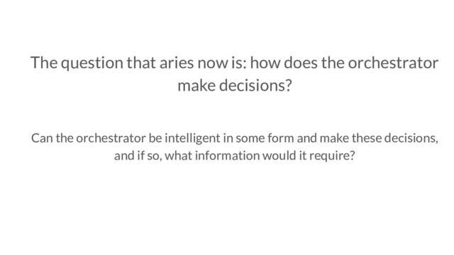 The question that aries now is: how does the orchestrator
make decisions?
Can the orchestrator be intelligent in some form and make these decisions,
and if so, what information would it require?
