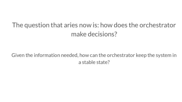 The question that aries now is: how does the orchestrator
make decisions?
Given the information needed, how can the orchestrator keep the system in
a stable state?
