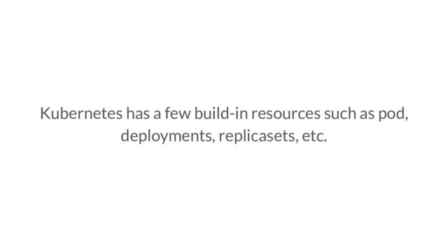 Kubernetes has a few build-in resources such as pod,
deployments, replicasets, etc.
