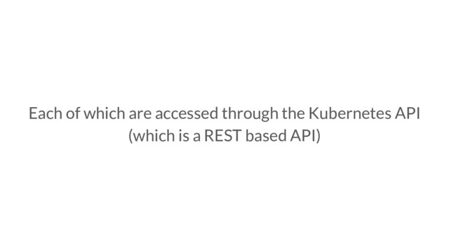 Each of which are accessed through the Kubernetes API
(which is a REST based API)
