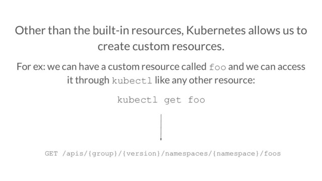 Other than the built-in resources, Kubernetes allows us to
create custom resources.
For ex: we can have a custom resource called foo and we can access
it through kubectl like any other resource:
kubectl get foo
GET /apis/{group}/{version}/namespaces/{namespace}/foos

