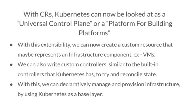 With CRs, Kubernetes can now be looked at as a
“Universal Control Plane” or a “Platform For Building
Platforms”
● With this extensibility, we can now create a custom resource that
maybe represents an Infrastructure component, ex - VMs.
● We can also write custom controllers, similar to the built-in
controllers that Kubernetes has, to try and reconcile state.
● With this, we can declaratively manage and provision infrastructure,
by using Kubernetes as a base layer.
