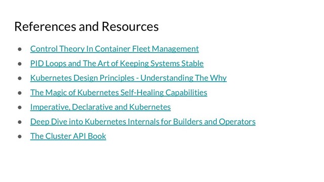 References and Resources
● Control Theory In Container Fleet Management
● PID Loops and The Art of Keeping Systems Stable
● Kubernetes Design Principles - Understanding The Why
● The Magic of Kubernetes Self-Healing Capabilities
● Imperative, Declarative and Kubernetes
● Deep Dive into Kubernetes Internals for Builders and Operators
● The Cluster API Book
