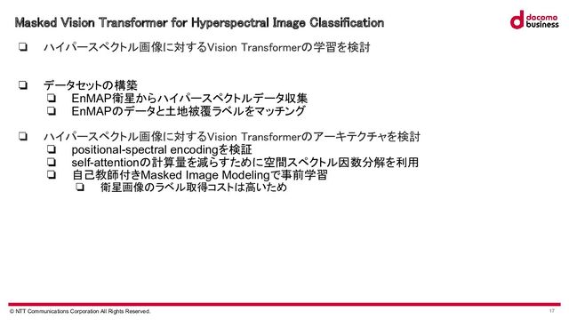 © NTT Communications Corporation All Rights Reserved. 17
Masked Vision Transformer for Hyperspectral Image Classification 
❏ ハイパースペクトル画像に対するVision Transformerの学習を検討 
 
❏ データセットの構築
❏ EnMAP衛星からハイパースペクトルデータ収集
❏ EnMAPのデータと土地被覆ラベルをマッチング
 
❏ ハイパースペクトル画像に対するVision Transformerのアーキテクチャを検討 
❏ positional-spectral encodingを検証
❏ self-attentionの計算量を減らすために空間スペクトル因数分解を利用
❏ 自己教師付きMasked Image Modelingで事前学習
❏ 衛星画像のラベル取得コストは高いため
