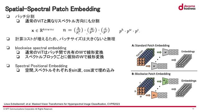 © NTT Communications Corporation All Rights Reserved. 18
Spatial-Spectral Patch Embedding 
❏ パッチ分割 
❏ 通常のViTと異なりスペクトル方向にも分割
 
 
 
❏ 計算コストが増えるため、パッチサイズは大きくないと無理 
 
❏ blockwise spectral embedding 
❏ 通常のViTはパッチ間で共有のWで線形変換
❏ スペクトルブロックごとに個別のWで線形変換
 
❏ Spectral Positional Embedding 
❏ 空間,スペクトルそれぞれをsin波, cos波で埋め込み
 
 
 
 
Linus Scheibenreif, et al. Masked Vision Transformers for Hyperspectral Image Classification, CVPR2023
