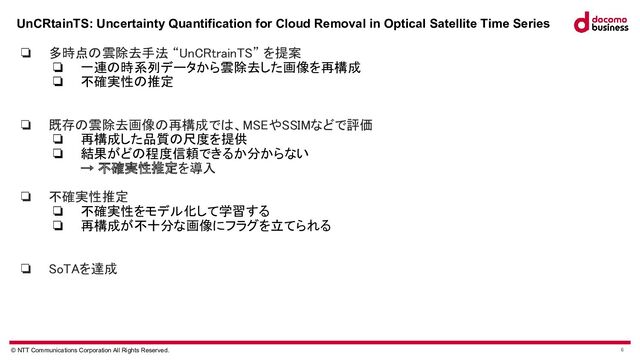 © NTT Communications Corporation All Rights Reserved. 6
UnCRtainTS: Uncertainty Quantification for Cloud Removal in Optical Satellite Time Series
 
❏ 多時点の雲除去手法 “UnCRtrainTS” を提案 
❏ 一連の時系列データから雲除去した画像を再構成
❏ 不確実性の推定
 
 
❏ 既存の雲除去画像の再構成では、MSEやSSIMなどで評価 
❏ 再構成した品質の尺度を提供
❏ 結果がどの程度信頼できるか分からない
→ 不確実性推定を導入 
 
❏ 不確実性推定 
❏ 不確実性をモデル化して学習する
❏ 再構成が不十分な画像にフラグを立てられる
 
 
❏ SoTAを達成 
