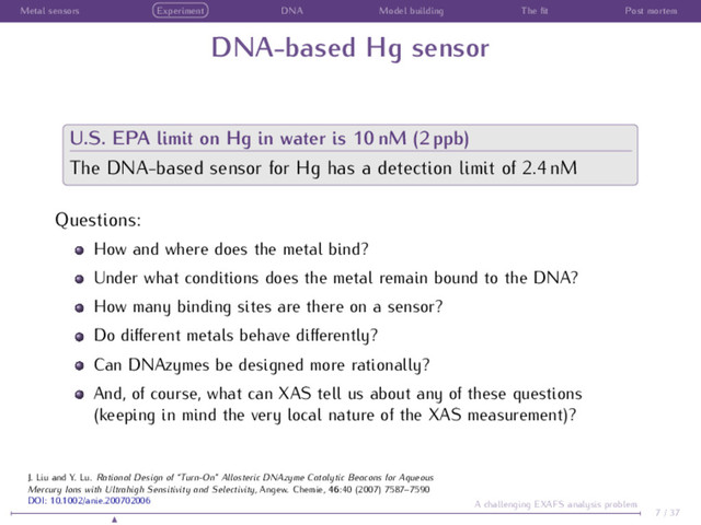 Metal sensors Experiment DNA Model building The ﬁt Post mortem
DNA-based Hg sensor
U.S. EPA limit on Hg in water is 10 nM (2 ppb)
The DNA-based sensor for Hg has a detection limit of 2.4 nM
Questions:
How and where does the metal bind?
Under what conditions does the metal remain bound to the DNA?
How many binding sites are there on a sensor?
Do diﬀerent metals behave diﬀerently?
Can DNAzymes be designed more rationally?
And, of course, what can XAS tell us about any of these questions
(keeping in mind the very local nature of the XAS measurement)?
7 / 37
A challenging EXAFS analysis problem
J. Liu and Y. Lu. Rational Design of “Turn-On” Allosteric DNAzyme Catalytic Beacons for Aqueous
Mercury Ions with Ultrahigh Sensitivity and Selectivity, Angew. Chemie, 46:40 (2007) 7587–7590
DOI: 10.1002/anie.200702006
