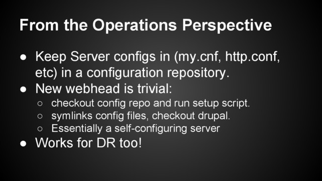 From the Operations Perspective
● Keep Server configs in (my.cnf, http.conf,
etc) in a configuration repository.
● New webhead is trivial:
○ checkout config repo and run setup script.
○ symlinks config files, checkout drupal.
○ Essentially a self-configuring server
● Works for DR too!
