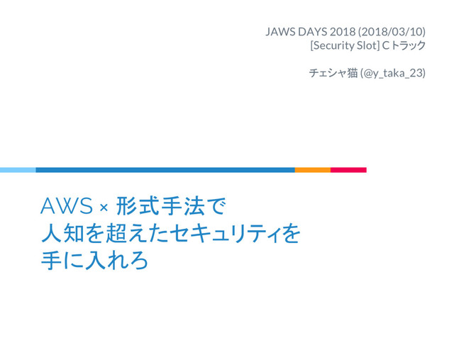 AWS × 形式手法で
人知を超えたセキュリティを
手に入れろ
JAWS DAYS 2018 (2018/03/10)
[Security Slot] C トラック
チェシャ猫 (@y_taka_23)

