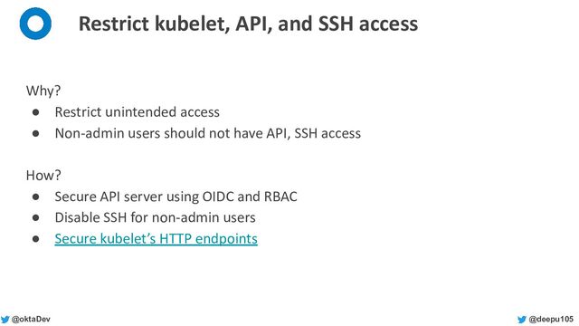 @deepu105
@oktaDev
Restrict kubelet, API, and SSH access
Why?
● Restrict unintended access
● Non-admin users should not have API, SSH access
How?
● Secure API server using OIDC and RBAC
● Disable SSH for non-admin users
● Secure kubelet’s HTTP endpoints
