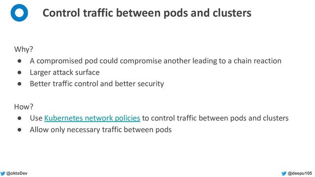 @deepu105
@oktaDev
Control traffic between pods and clusters
Why?
● A compromised pod could compromise another leading to a chain reaction
● Larger attack surface
● Better traffic control and better security
How?
● Use Kubernetes network policies to control traffic between pods and clusters
● Allow only necessary traffic between pods
