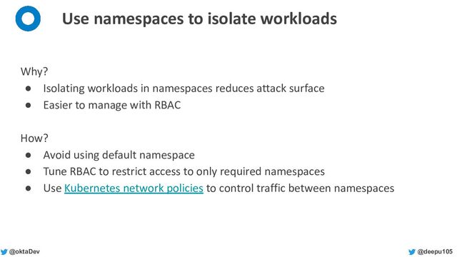 @deepu105
@oktaDev
Use namespaces to isolate workloads
Why?
● Isolating workloads in namespaces reduces attack surface
● Easier to manage with RBAC
How?
● Avoid using default namespace
● Tune RBAC to restrict access to only required namespaces
● Use Kubernetes network policies to control traffic between namespaces
