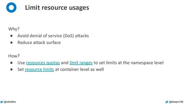 @deepu105
@oktaDev
Limit resource usages
Why?
● Avoid denial of service (DoS) attacks
● Reduce attack surface
How?
● Use resources quotas and limit ranges to set limits at the namespace level
● Set resource limits at container level as well
