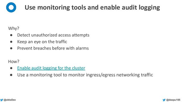 @deepu105
@oktaDev
Use monitoring tools and enable audit logging
Why?
● Detect unauthorized access attempts
● Keep an eye on the traffic
● Prevent breaches before with alarms
How?
● Enable audit logging for the cluster
● Use a monitoring tool to monitor ingress/egress networking traffic
