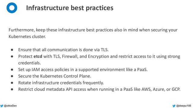 @deepu105
@oktaDev
Infrastructure best practices
Furthermore, keep these infrastructure best practices also in mind when securing your
Kubernetes cluster.
● Ensure that all communication is done via TLS.
● Protect etcd with TLS, Firewall, and Encryption and restrict access to it using strong
credentials.
● Set up IAM access policies in a supported environment like a PaaS.
● Secure the Kubernetes Control Plane.
● Rotate infrastructure credentials frequently.
● Restrict cloud metadata API access when running in a PaaS like AWS, Azure, or GCP.
