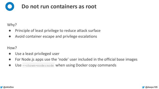 @deepu105
@oktaDev
Do not run containers as root
Why?
● Principle of least privilege to reduce attack surface
● Avoid container escape and privilege escalations
How?
● Use a least privileged user
● For Node.js apps use the ‘node’ user included in the official base images
● Use --chown=node:node when using Docker copy commands
