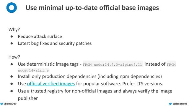 @deepu105
@oktaDev
Use minimal up-to-date official base images
Why?
● Reduce attack surface
● Latest bug fixes and security patches
How?
● Use deterministic image tags - FROM node:14.2.0-alpine3.11 instead of FROM
node:14-alpine
● Install only production dependencies (including npm dependencies)
● Use official verified images for popular software. Prefer LTS versions.
● Use a trusted registry for non-official images and always verify the image
publisher
