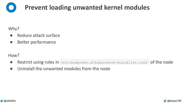 @deepu105
@oktaDev
Prevent loading unwanted kernel modules
Why?
● Reduce attack surface
● Better performance
How?
● Restrict using rules in /etc/modprobe.d/kubernetes-blacklist.conf of the node
● Uninstall the unwanted modules from the node
