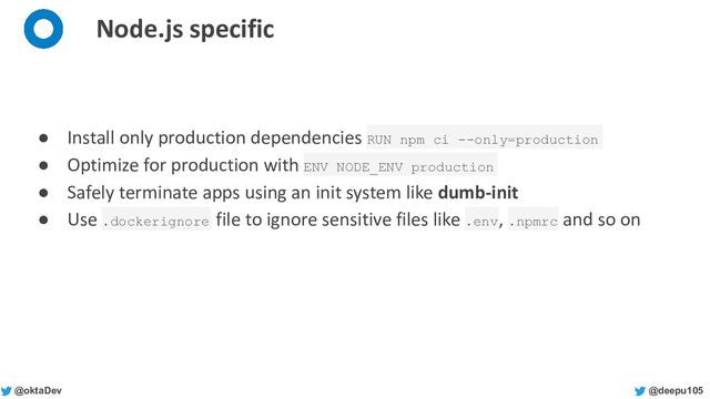@deepu105
@oktaDev
Node.js specific
● Install only production dependencies RUN npm ci --only=production
● Optimize for production with ENV NODE_ENV production
● Safely terminate apps using an init system like dumb-init
● Use .dockerignore file to ignore sensitive files like .env, .npmrc and so on

