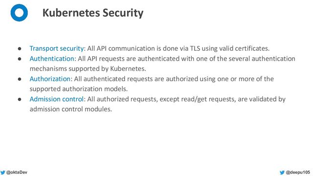 @deepu105
@oktaDev
Kubernetes Security
● Transport security: All API communication is done via TLS using valid certificates.
● Authentication: All API requests are authenticated with one of the several authentication
mechanisms supported by Kubernetes.
● Authorization: All authenticated requests are authorized using one or more of the
supported authorization models.
● Admission control: All authorized requests, except read/get requests, are validated by
admission control modules.
