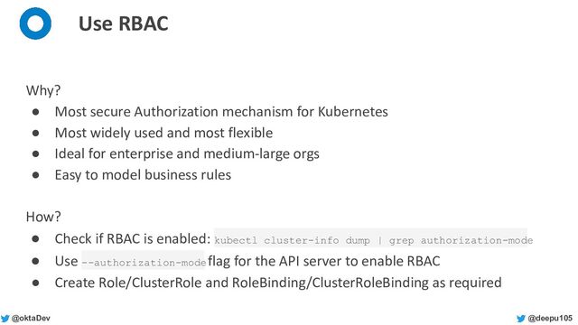 @deepu105
@oktaDev
Use RBAC
Why?
● Most secure Authorization mechanism for Kubernetes
● Most widely used and most flexible
● Ideal for enterprise and medium-large orgs
● Easy to model business rules
How?
● Check if RBAC is enabled: kubectl cluster-info dump | grep authorization-mode
● Use --authorization-mode flag for the API server to enable RBAC
● Create Role/ClusterRole and RoleBinding/ClusterRoleBinding as required
