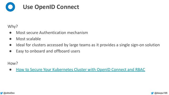 @deepu105
@oktaDev
Use OpenID Connect
Why?
● Most secure Authentication mechanism
● Most scalable
● Ideal for clusters accessed by large teams as it provides a single sign-on solution
● Easy to onboard and offboard users
How?
● How to Secure Your Kubernetes Cluster with OpenID Connect and RBAC
