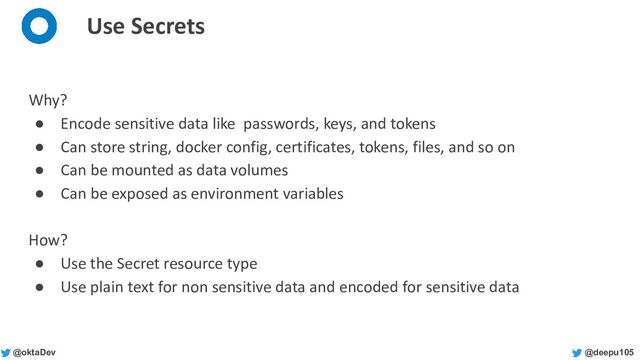 @deepu105
@oktaDev
Use Secrets
Why?
● Encode sensitive data like passwords, keys, and tokens
● Can store string, docker config, certificates, tokens, files, and so on
● Can be mounted as data volumes
● Can be exposed as environment variables
How?
● Use the Secret resource type
● Use plain text for non sensitive data and encoded for sensitive data
