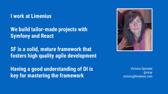 I work at Limenius
We build tailor-made projects with
Symfony and React
SF is a solid, mature framework that
fosters high quality agile development
Having a good understanding of DI is
key for mastering the framework
Victoria Quirante
@vicqr
victoria@limenius.com
