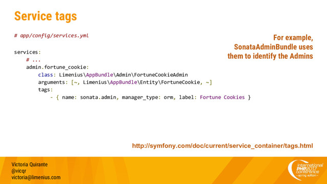 Service tags
# app/config/services.yml
services:
# ...
admin.fortune_cookie:
class: Limenius\AppBundle\Admin\FortuneCookieAdmin
arguments: [~, Limenius\AppBundle\Entity\FortuneCookie, ~]
tags:
- { name: sonata.admin, manager_type: orm, label: Fortune Cookies }
Victoria Quirante
@vicqr
victoria@limenius.com
http://symfony.com/doc/current/service_container/tags.html
For example,
SonataAdminBundle uses
them to identify the Admins
